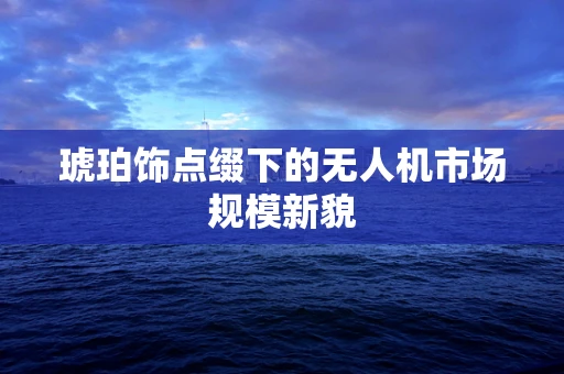 琥珀饰点缀下的无人机市场规模新貌