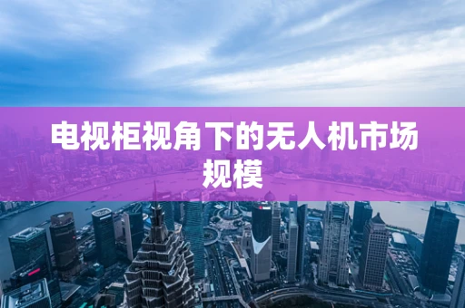 电视柜视角下的无人机市场规模
