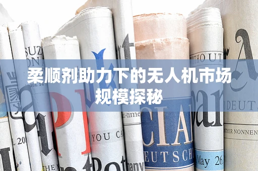 柔顺剂助力下的无人机市场规模探秘