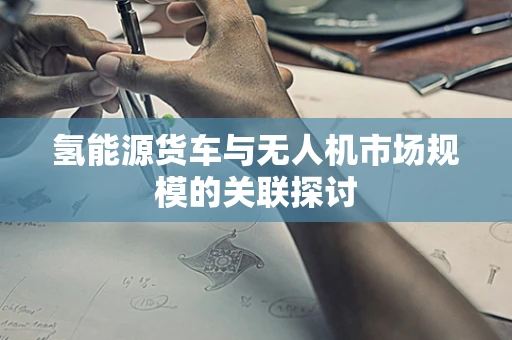 氢能源货车与无人机市场规模的关联探讨