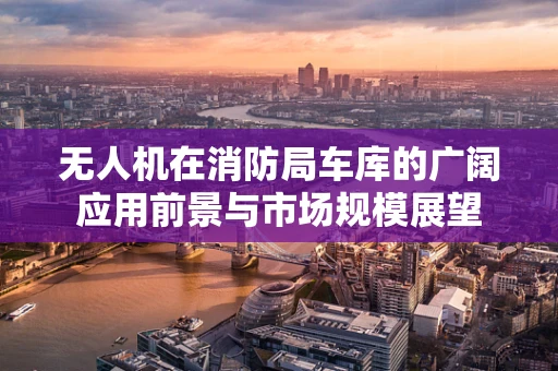 无人机在消防局车库的广阔应用前景与市场规模展望