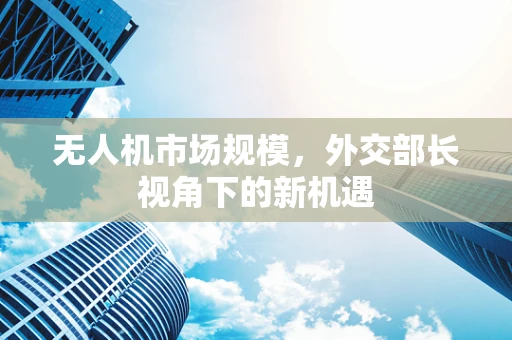 无人机市场规模，外交部长视角下的新机遇