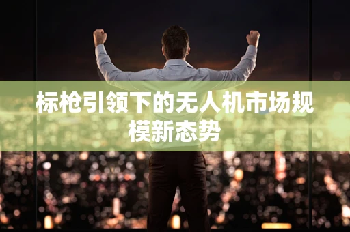 标枪引领下的无人机市场规模新态势