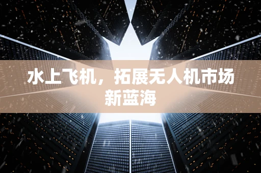 水上飞机，拓展无人机市场新蓝海