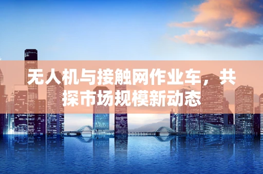 无人机与接触网作业车，共探市场规模新动态