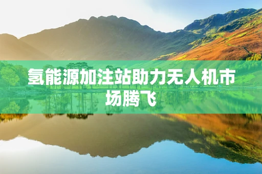 氢能源加注站助力无人机市场腾飞