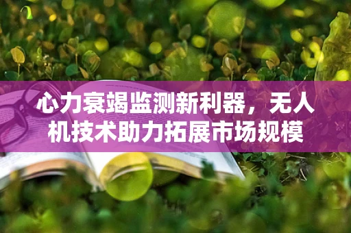 心力衰竭监测新利器，无人机技术助力拓展市场规模