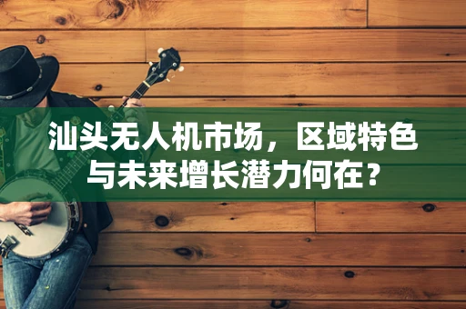 汕头无人机市场，区域特色与未来增长潜力何在？