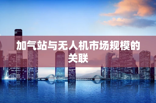 加气站与无人机市场规模的关联