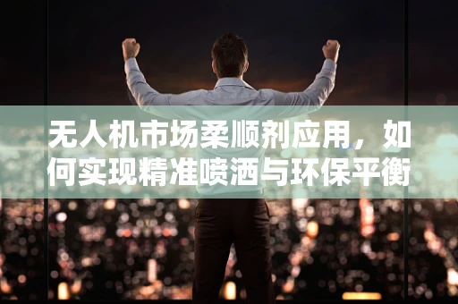 无人机市场柔顺剂应用，如何实现精准喷洒与环保平衡？