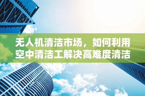 无人机清洁市场，如何利用空中清洁工解决高难度清洁难题？