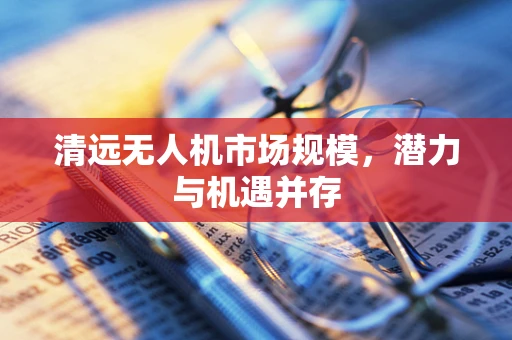清远无人机市场规模，潜力与机遇并存