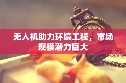 无人机助力环境工程，市场规模潜力巨大