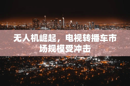 无人机崛起，电视转播车市场规模受冲击
