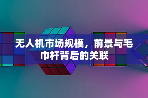无人机市场规模，前景与毛巾杆背后的关联