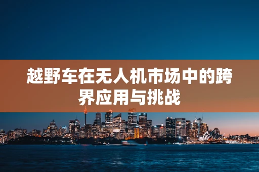 越野车在无人机市场中的跨界应用与挑战