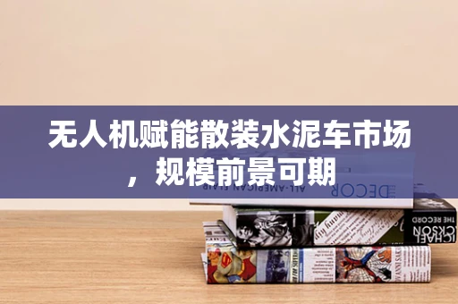 无人机赋能散装水泥车市场，规模前景可期