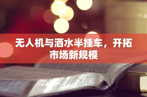无人机与洒水半挂车，开拓市场新规模