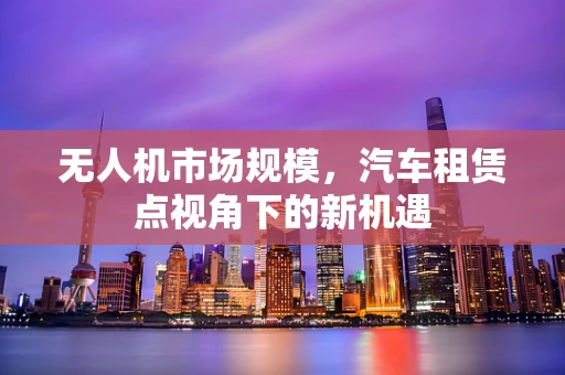 无人机市场规模，汽车租赁点视角下的新机遇