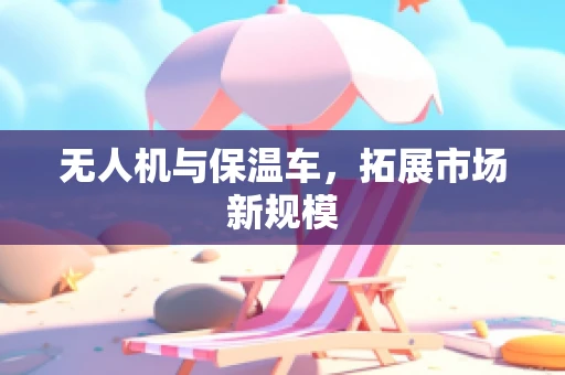 无人机与保温车，拓展市场新规模