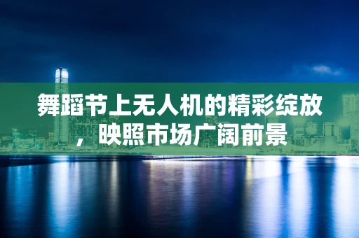 舞蹈节上无人机的精彩绽放，映照市场广阔前景