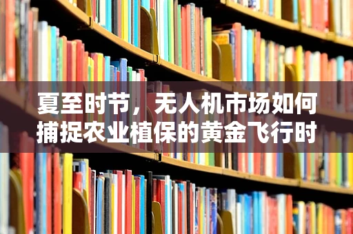 夏至时节，无人机市场如何捕捉农业植保的黄金飞行时间？