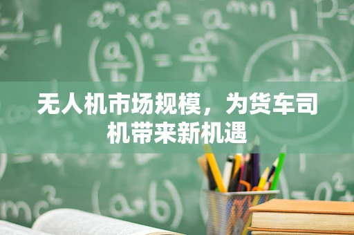 无人机市场规模，为货车司机带来新机遇