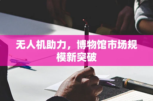 无人机助力，博物馆市场规模新突破