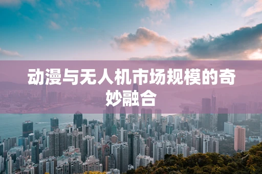 动漫与无人机市场规模的奇妙融合