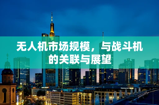 无人机市场规模，与战斗机的关联与展望