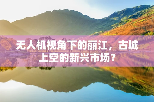 无人机视角下的丽江，古城上空的新兴市场？