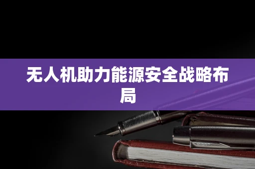 无人机助力能源安全战略布局