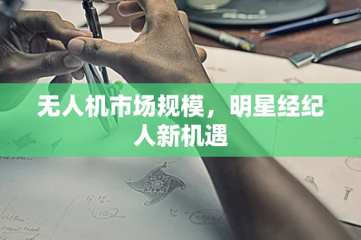 无人机市场规模，明星经纪人新机遇