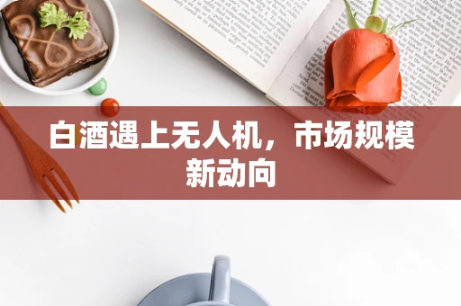 白酒遇上无人机，市场规模新动向