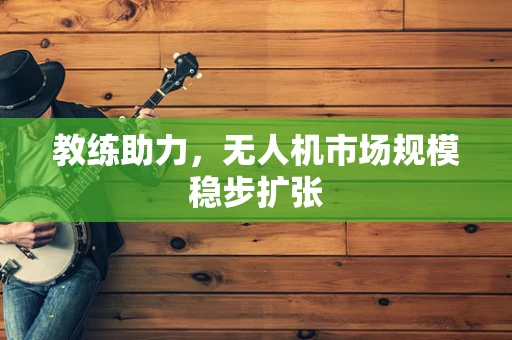 教练助力，无人机市场规模稳步扩张
