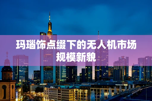 玛瑙饰点缀下的无人机市场规模新貌