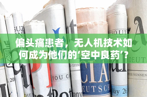 偏头痛患者，无人机技术如何成为他们的‘空中良药’？