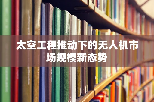 太空工程推动下的无人机市场规模新态势