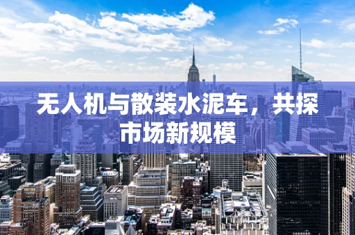 无人机与散装水泥车，共探市场新规模