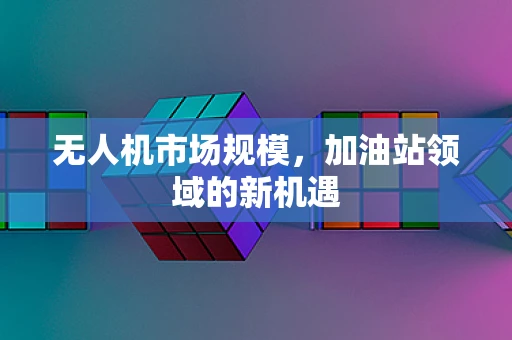 无人机市场规模，加油站领域的新机遇