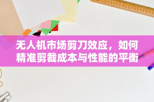 无人机市场剪刀效应，如何精准剪裁成本与性能的平衡？