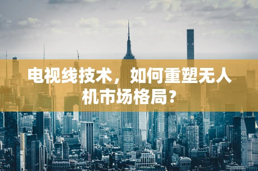 电视线技术，如何重塑无人机市场格局？