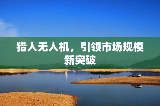 猎人无人机，引领市场规模新突破