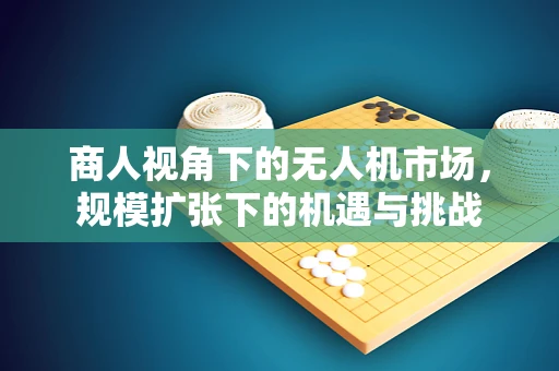 商人视角下的无人机市场，规模扩张下的机遇与挑战