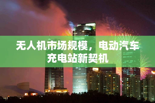 无人机市场规模，电动汽车充电站新契机