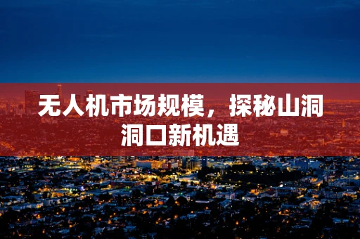 无人机市场规模，探秘山洞洞口新机遇