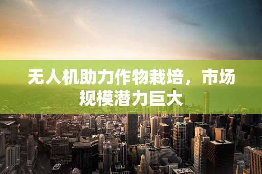 无人机助力作物栽培，市场规模潜力巨大