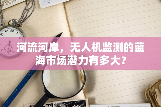 河流河岸，无人机监测的蓝海市场潜力有多大？