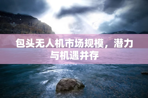 包头无人机市场规模，潜力与机遇并存