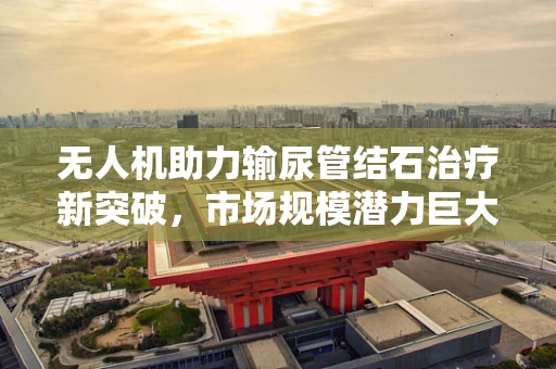 无人机助力输尿管结石治疗新突破，市场规模潜力巨大